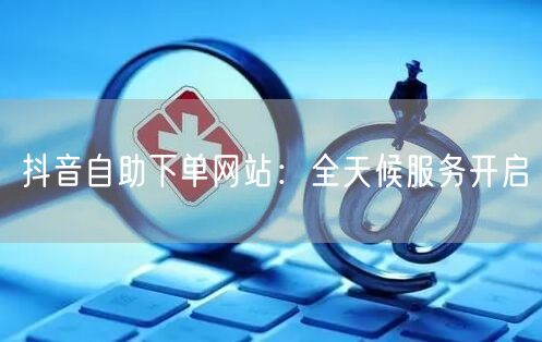 “抖音自助下单网站：全天候服务开启