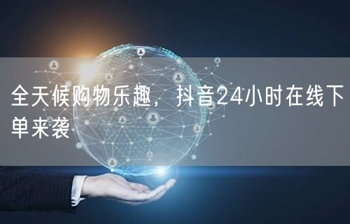 “全天候购物乐趣，抖音24小时在线下单来袭