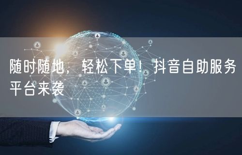 “随时随地，轻松下单！抖音自助服务平台来袭