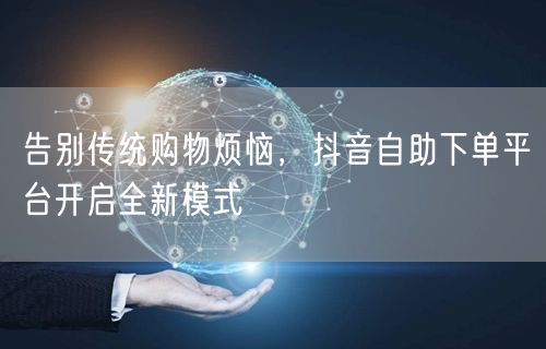 “告别传统购物烦恼，抖音自助下单平台开启全