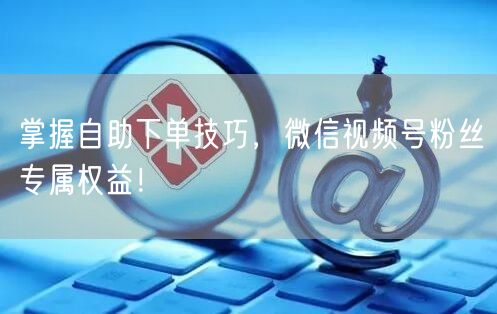 “掌握自助下单技巧,微信视频号粉丝专属权益