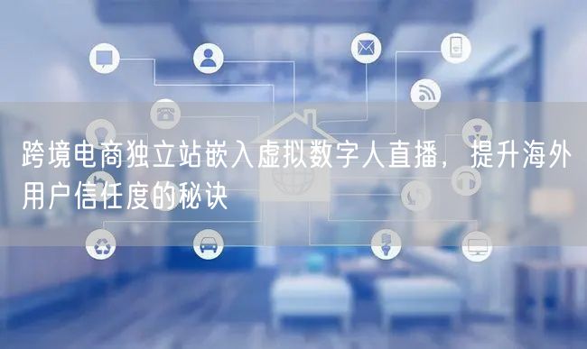 跨境电商独立站嵌入虚拟数字人直播，提升海外用户信任度的秘诀