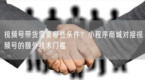 视频号带货需要哪些条件？小程序商城对接视频号的额外技术门槛