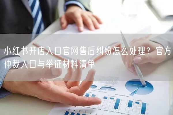 小红书开店入口官网售后纠纷怎么处理？官方仲裁入口与举证材料清单