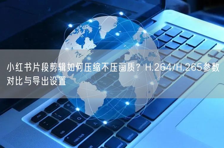 小红书片段剪辑如何压缩不压画质？H.264/H.265参数对比与导出设置