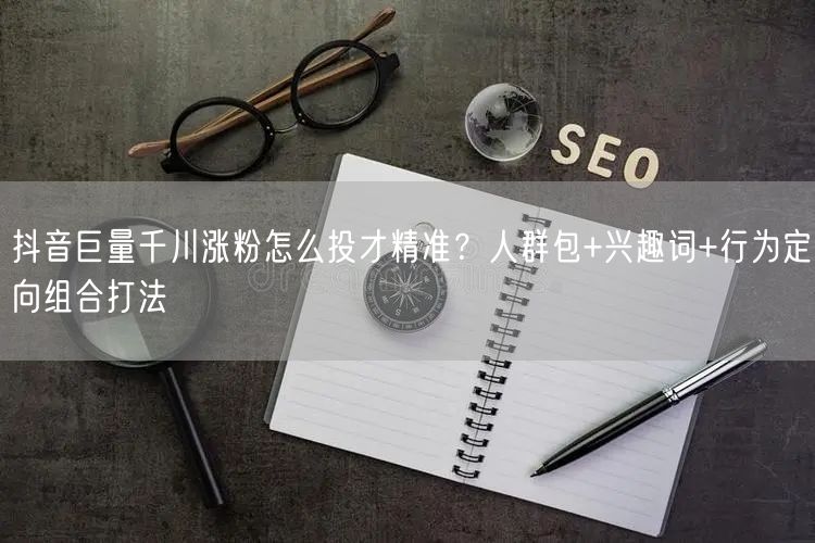 抖音巨量千川涨粉怎么投才精准？人群包+兴趣词+行为定向组合打法