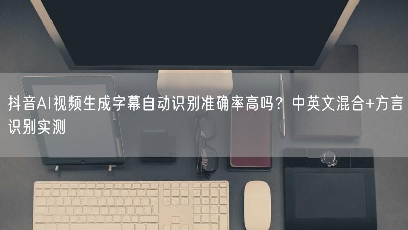 抖音AI视频生成字幕自动识别准确率高吗？中英文混合+方言识别实测