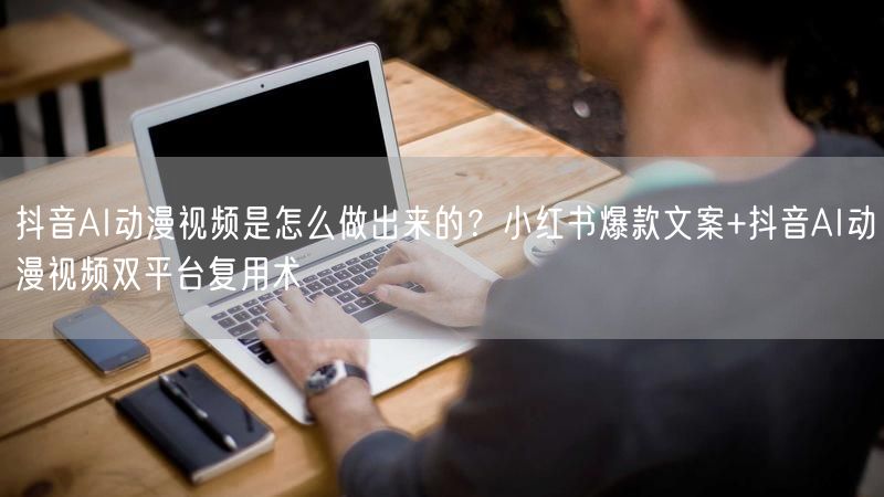 抖音AI动漫视频是怎么做出来的？小红书爆款文案+抖音AI动漫视频双平台复用术