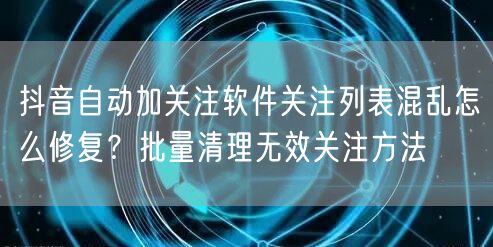 抖音自动加关注软件关注列表混乱怎么修复？批量清理无效关注方法