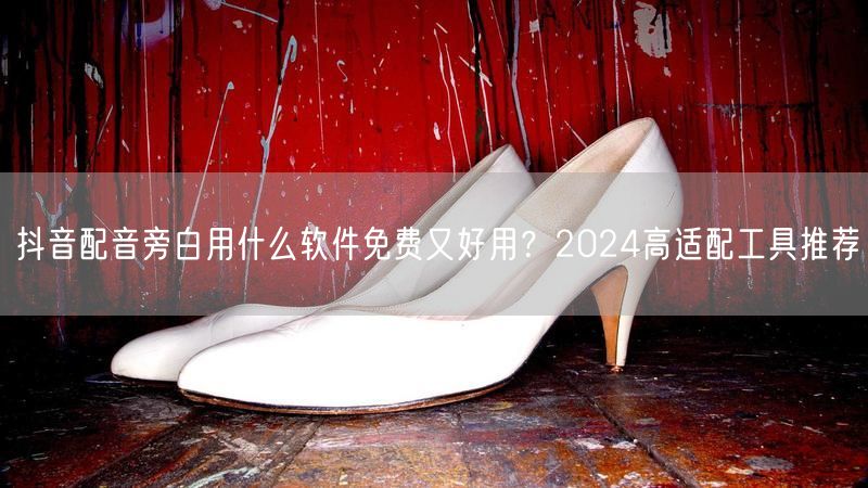 抖音配音旁白用什么软件免费又好用？2024高适配工具推荐