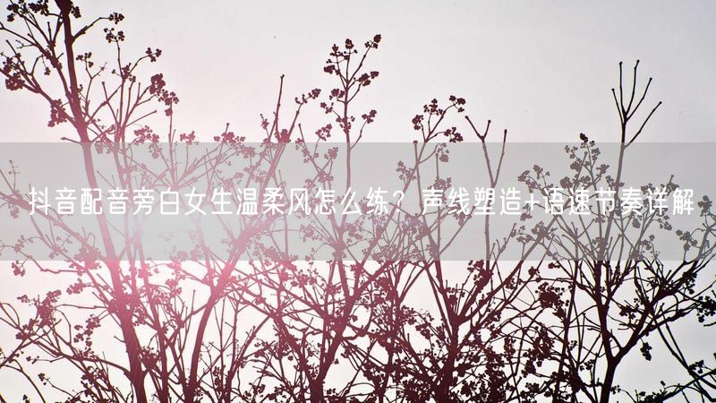 抖音配音旁白女生温柔风怎么练？声线塑造+语速节奏详解