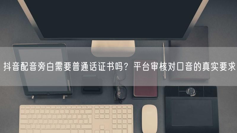 抖音配音旁白需要普通话证书吗？平台审核对口音的真实要求