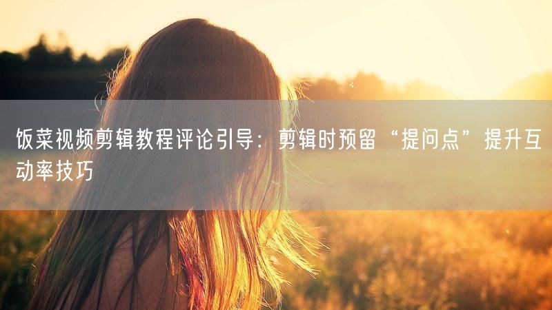 饭菜视频剪辑教程评论引导：剪辑时预留“提问点”提升互动率技巧
