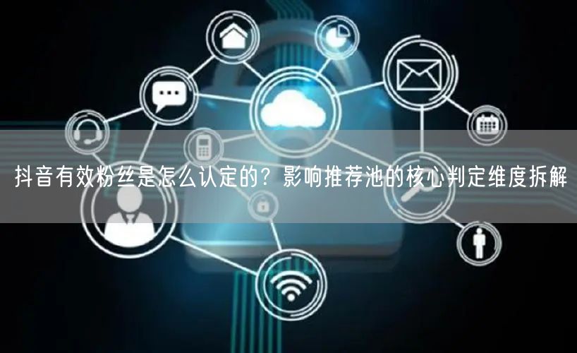 抖音有效粉丝是怎么认定的？影响推荐池的核心判定维度拆解