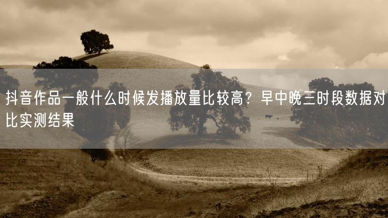 抖音作品一般什么时候发播放量比较高？早中晚三时段数据对比实测结果