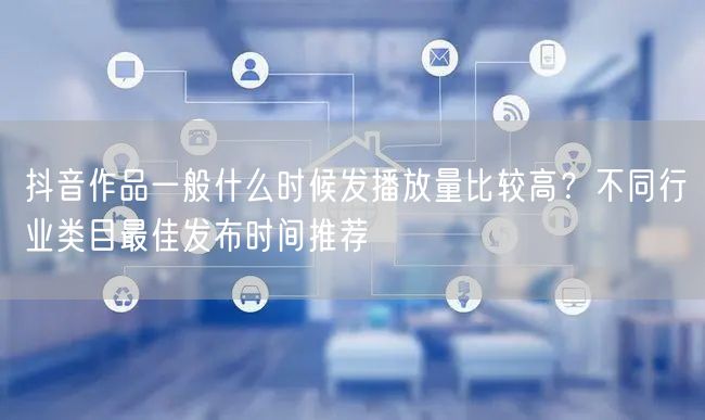 抖音作品一般什么时候发播放量比较高？不同行业类目最佳发布时间推荐
