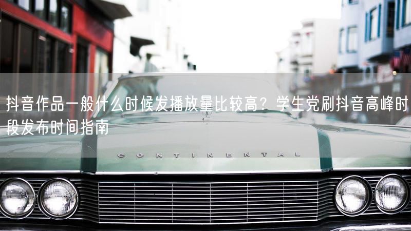 抖音作品一般什么时候发播放量比较高？学生党刷抖音高峰时段发布时间指南