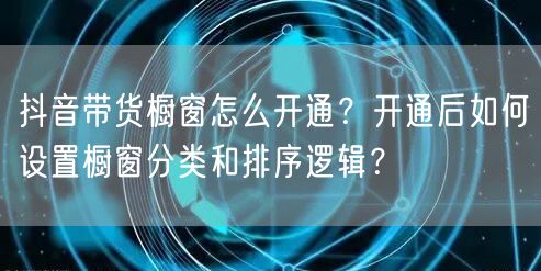 抖音带货橱窗怎么开通？开通后如何设置橱窗分类和排序逻辑？
