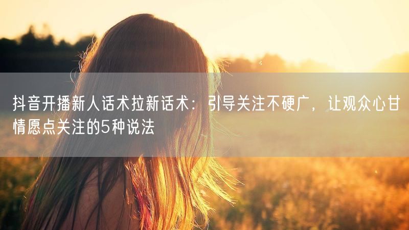 抖音开播新人话术拉新话术：引导关注不硬广，让观众心甘情愿点关注的5种说法