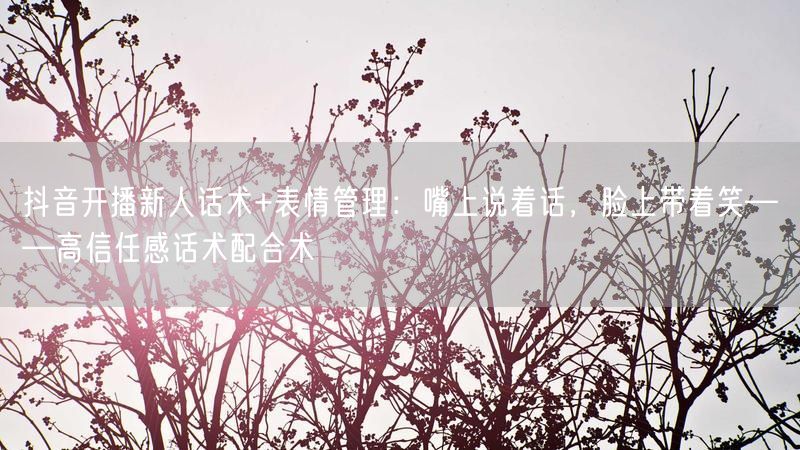 抖音开播新人话术+表情管理：嘴上说着话，脸上带着笑——高信任感话术配合术