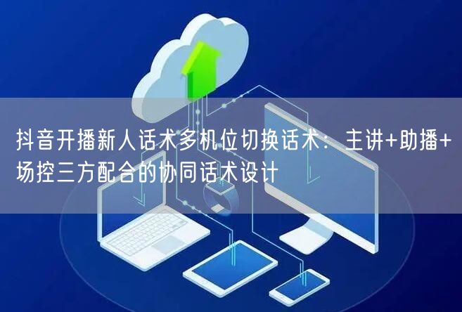 抖音开播新人话术多机位切换话术：主讲+助播+场控三方配合的协同话术设计