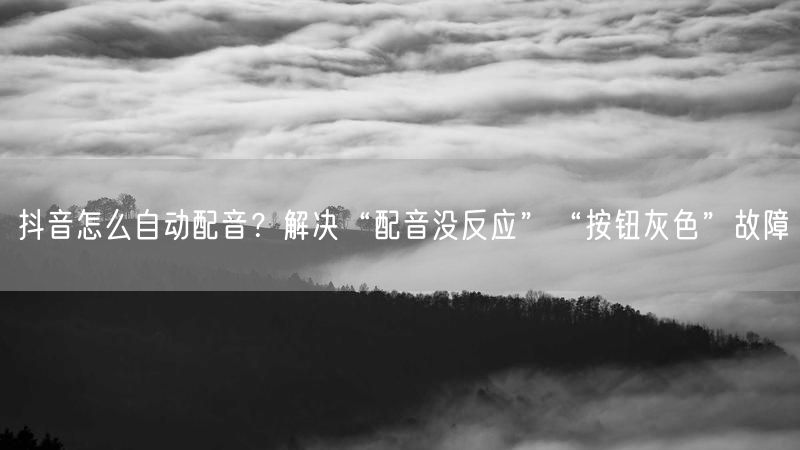 抖音怎么自动配音？解决“配音没反应”“按钮灰色”故障
