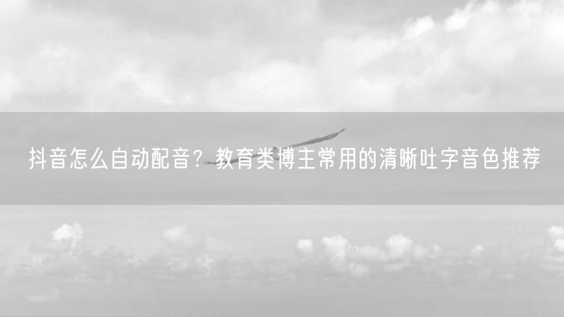 抖音怎么自动配音？教育类博主常用的清晰吐字音色推荐