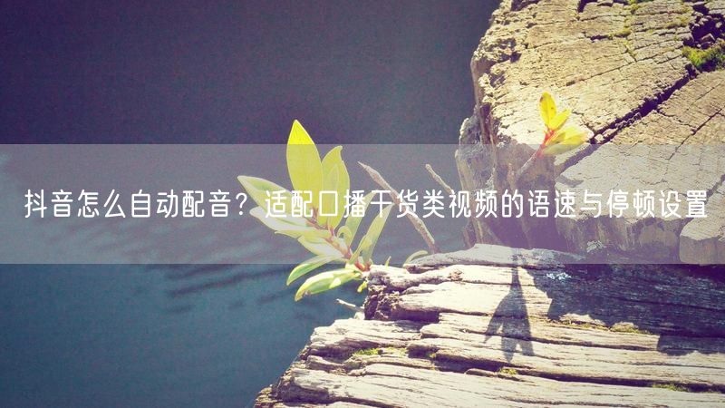 抖音怎么自动配音？适配口播干货类视频的语速与停顿设置