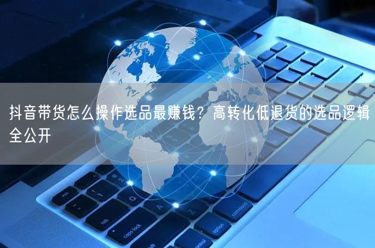 抖音带货怎么操作选品最赚钱？高转化低退货的选品逻辑全公开