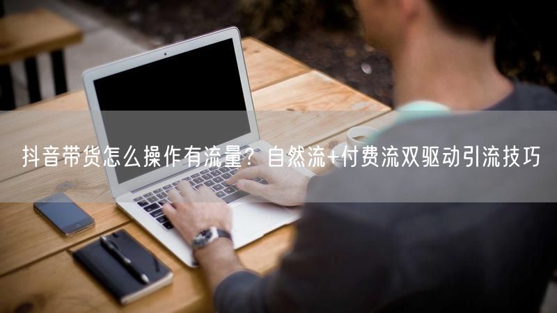 抖音带货怎么操作有流量？自然流+付费流双驱动引流技巧