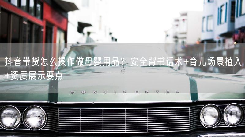 抖音带货怎么操作做母婴用品？安全背书话术+育儿场景植入+资质展示要点