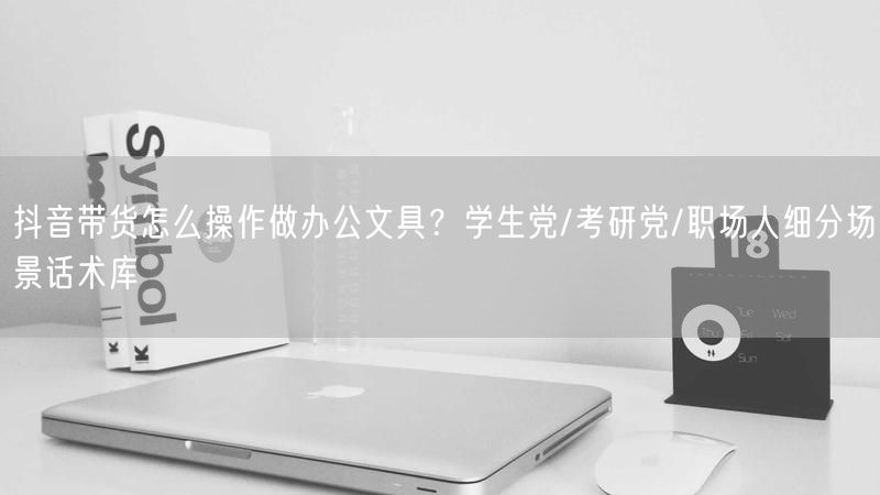 抖音带货怎么操作做办公文具？学生党/考研党/职场人细分场景话术库