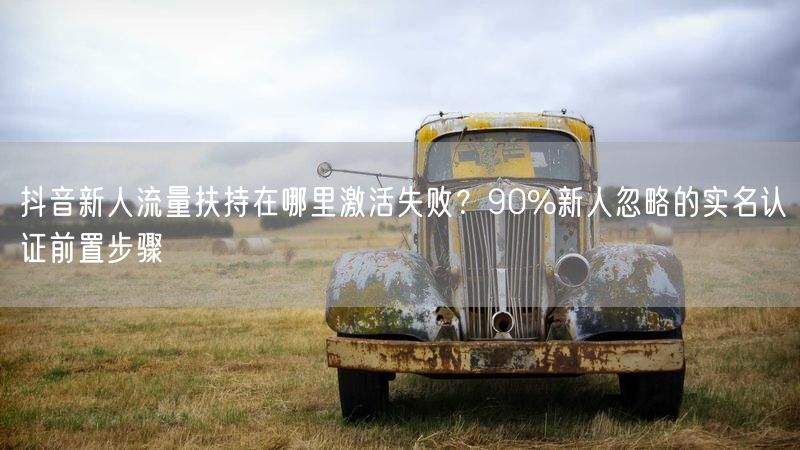 抖音新人流量扶持在哪里激活失败？90%新人忽略的实名认证前置步骤