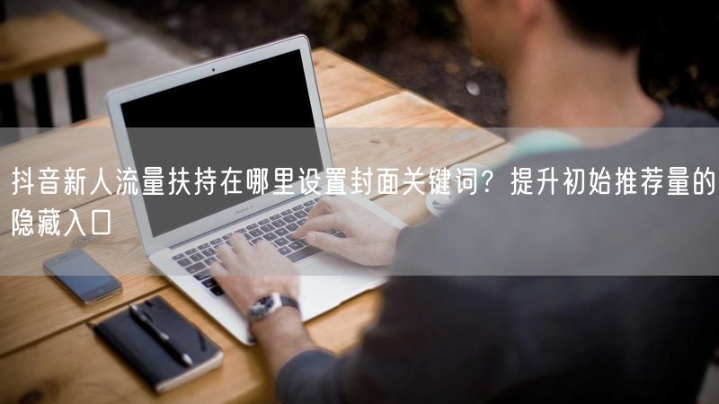 抖音新人流量扶持在哪里设置封面关键词？提升初始推荐量的隐藏入口